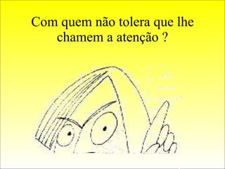 Com quem não tolera que lhe chamem a atenção ? 