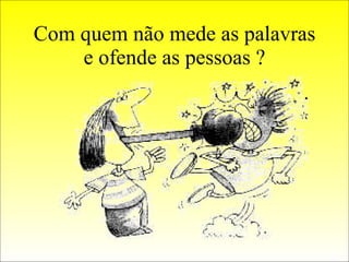 Com quem não mede as palavras e ofende as pessoas ? 