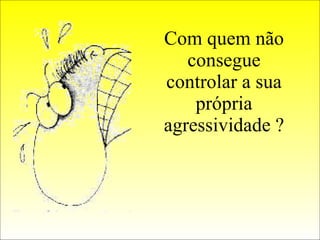 Com quem não consegue controlar a sua própria agressividade ? 