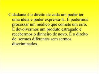 Cidadania é o direito de cada um poder ter uma ideia e poder expressá-la. É podermos processar um médico que comete um erro. É devolvermos um produto estragado e recebermos o dinheiro de novo. É o direito de  sermos diferentes sem sermos discriminados. 