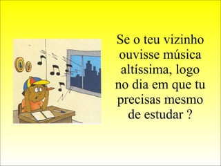 Se o teu vizinho ouvisse música altíssima, logo no dia em que tu precisas mesmo de estudar ? 