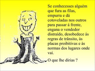 Se conhecesses alguém que fura as filas, empurra e dá cotoveladas nos outros para passar á frente, engana o vendedor distraído, desobedece às regras de trânsito, às placas proibitivas e às normas dos lugares onde vai. O que lhe dirias ?  