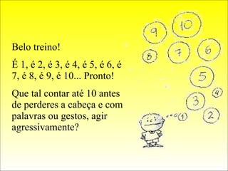 Belo treino! É 1, é 2, é 3, é 4, é 5, é 6, é 7, é 8, é 9, é 10... Pronto! Que tal contar até 10 antes de perderes a cabeça e com palavras ou gestos, agir agressivamente? 