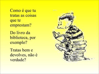 Como é que tu tratas as coisas que te emprestam? Do livro da biblioteca, por exemplo? Tratas bem e devolves, não é verdade? 