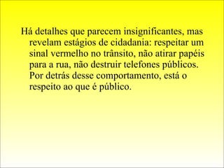 Há detalhes que parecem insignificantes, mas revelam estágios de cidadania: respeitar um sinal vermelho no trânsito, não atirar papéis para a rua, não destruir telefones públicos. Por detrás desse comportamento, está o respeito ao que é público. 