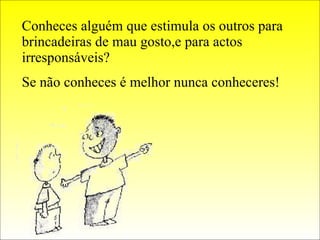 Conheces alguém que estimula os outros para brincadeiras de mau gosto,e para actos irresponsáveis? Se não conheces é melhor nunca conheceres! 