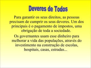 Para garantir os seus direitos, as pessoas precisam de cumprir os seus deveres. Um dos principais é o pagamento de impostos, uma obrigação de toda a sociedade.  Os governantes usam esse dinheiro para melhorar a vida das populações, através do investimento na construção de escolas, hospitais, casas, estradas...  Deveres de Todos 