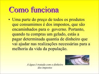 Uma parte do preço de todos os produtos que consumimos é dos impostos, que são encaminhados para o  governo. Portanto, quando tu compras um gelado, estás a  pagar determinada quantia de dinheiro que vai ajudar nas realizações necessárias para a melhoria da vida da população. Como funciona A água é tratada com o dinheiro dos impostos 