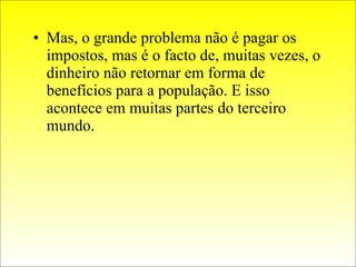 Mas, o grande problema não é pagar os impostos, mas é o facto de, muitas vezes, o dinheiro não retornar em forma de benefícios para a população. E isso acontece em muitas partes do terceiro mundo. 