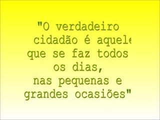 "O verdadeiro cidadão é aquele que se faz todos os dias, nas pequenas e grandes ocasiões" 