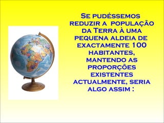 Se  pudéssemos reduzir a   população da Terra à uma pequena aldeia de  exactamente 100 habitantes, mantendo as proporções existentes actualmente, seria algo assim :  