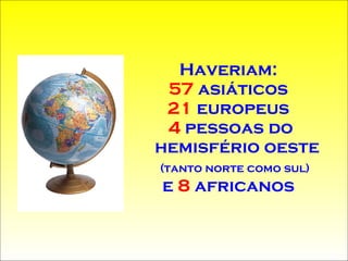 Haveriam:  57  asiáticos  21  europeus  4  pessoas do hemisfério oeste  (tanto norte como sul)   e   8  africanos  