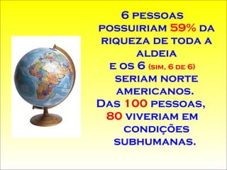 6 pessoas possuiriam  59%  da riqueza de toda a aldeia e os 6  (sim, 6 de 6)  seriam norte americanos.  Das  100  pessoas,  80  viveriam em condições   subhumanas .   
