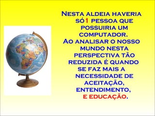 Nesta aldeia haveria só 1  pessoa que possuiria um computador .   Ao analisar o nosso mundo nesta perspectiva tão reduzida é quando  se faz mais a necessidade de aceitação,   entendimento,   e educação .  