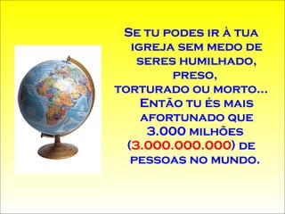 Se tu podes ir à tua igreja sem medo de seres humilhado, preso,  torturado ou morto... Então tu és mais afortunado que 3.000 milhões  ( 3.000.000.000 ) de pessoas no mundo.  