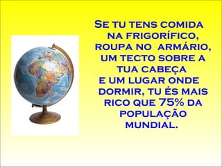 Se tu tens comida na frigorífico, roupa no  armário, um tecto sobre a tua cabeça  e um lugar onde dormir, tu és mais rico que 75% da população mundial.  
