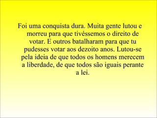 Foi uma conquista dura. Muita gente lutou e morreu para que tivéssemos o direito de votar. E outros batalharam para que tu pudesses votar aos dezoito anos. Lutou-se pela ideia de que todos os homens merecem a liberdade, de que todos são iguais perante a lei. 