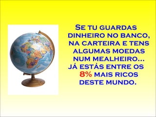 Se tu guardas dinheiro no banco, na carteira e tens algumas moedas num mealheiro... já estás entre os  8%  mais ricos deste mundo.  