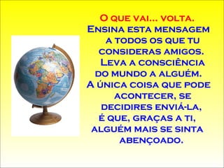 O que vai... volta.  Ensina esta mensagem a todos os que tu consideras amigos.  Leva a consciência do mundo a alguém . A única coisa que pode acontecer, se decidires enviá-la,  é que, graças a ti,  alguém mais se sinta  abençoado.  