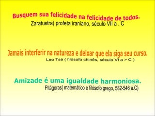 Busquem sua felicidade na felicidade de todos. Zaratustra( profeta iraniano, século VII a . C Jamais interferir na natureza e deixar que ela siga seu curso. Leo Tsé ( filósofo chinês, século VI a > C ) Amizade é uma igualdade harmoniosa. Pitágoras( matemático e filósofo grego, 582-546 a.C) 