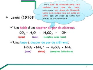  Lewis (1916):
 Um ácido é um aceptor de par de elétrons;
CO2 + H2O → H2CO3 + OH –
(ácido) (base) (complexo ácido-base)
...