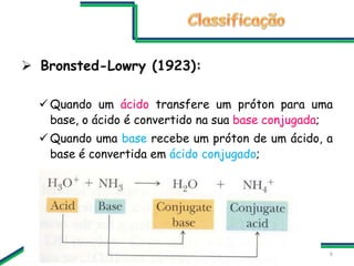  Bronsted-Lowry (1923):
 Quando um ácido transfere um próton para uma
base, o ácido é convertido na sua base conjugada;
...