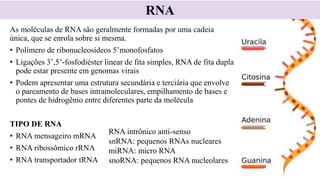 As moléculas de RNA são geralmente formadas por uma cadeia
única, que se enrola sobre si mesma.
• Polímero de ribonucleosídeos 5’monofosfatos
• Ligações 3’,5’-fosfodiéster linear de fita simples, RNA de fita dupla
pode estar presente em genomas virais
• Podem apresentar uma estrutura secundária e terciária que envolve
o pareamento de bases intramoleculares, empilhamento de bases e
pontes de hidrogênio entre diferentes parte da molécula
TIPO DE RNA
• RNA mensageiro mRNA
• RNA ribossômico rRNA
• RNA transportador tRNA
RNA
RNA intrônico anti-senso
snRNA: pequenos RNAs nucleares
miRNA: micro RNA
snoRNA: pequenos RNA nucleolares
 