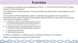 Exercícios
1. A sequencia de nucleotídeos de uma dupla hélice de DNA é: 5’- GGATTTTTGTCCACAATCA-3’ Qual a
sequencia de fita complementar?
2. No DNA de certas células bacterianas, 13% dos nucleotídeos são adenina. Qual é a porcentagem dos outros
nucleotídeos?
3. As duas fitas de DNA de dupla hélice podem ser separadas pelo aquecimento. Se você aumentar a
temperatura de uma solução contendo uma das seguintes moléculas de DNA, em que ordem você espera que
elas se separem? Explique sua resposta.
a. 5’-GCGGGCCAGCCCGAGTGGGTAGCCCAGG-3’
3’-CGCCCGGTCGGGCTCACCCATCGGGTCC-5’
b. 5’-ATTATAAAATATTTAGATACTATATTTACAA-3’
3’-TAATATTTTATAAATCTATGATATAAATGTT-5’
c. 5’-AGAGCTAGATCGAT-3’
3’-TCTCGATCTAGCTA-5’
4. Aponte as semelhanças e as diferenças entre as estruturas das formas A, B e Z do DNA.
5. Quais são as diferenças estruturais entre DNA e RNA?
 