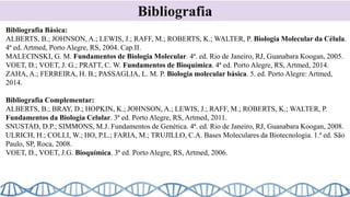 Bibliografia
Bibliografia Básica:
ALBERTS, B.; JOHNSON, A.; LEWIS, J.; RAFF, M.; ROBERTS, K.; WALTER, P. Biologia Molecular da Célula.
4ª ed. Artmed, Porto Alegre, RS, 2004. Cap.II.
MALECINSKI, G. M. Fundamentos de Biologia Molecular. 4ª. ed. Rio de Janeiro, RJ, Guanabara Koogan, 2005.
VOET, D.; VOET, J. G.; PRATT, C. W. Fundamentos de Bioquímica. 4ª ed. Porto Alegre, RS, Artmed, 2014.
ZAHA, A.; FERREIRA, H. B.; PASSAGLIA, L. M. P. Biologia molecular básica. 5. ed. Porto Alegre: Artmed,
2014.
Bibliografia Complementar:
ALBERTS, B.; BRAY, D.; HOPKIN, K.; JOHNSON, A.; LEWIS, J.; RAFF, M.; ROBERTS, K.; WALTER, P.
Fundamentos da Biologia Celular. 3ª ed. Porto Alegre, RS, Artmed, 2011.
SNUSTAD, D.P.; SIMMONS, M.J. Fundamentos de Genética. 4ª. ed. Rio de Janeiro, RJ, Guanabara Koogan, 2008.
ULRICH, H.; COLLI, W.; HO, P.L.; FARIA, M.; TRUJILLO, C.A. Bases Moleculares da Biotecnologia. 1.ª ed. São
Paulo, SP, Roca, 2008.
VOET, D., VOET, J.G. Bioquímica. 3ª ed. Porto Alegre, RS, Artmed, 2006.
 