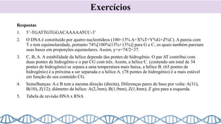 Respostas
1. 5’-TGATTGTGGACAAAAATCC-3’
2. O DNA é constituído por quatro nucleotídeos (100=13% A+X%T+Y%G+Z%C). A pareia com
T e tem equimolaridade, portanto 74%[100%(13%+13%)] para G e C, os quais também pareiam
suas bases em proporções equimolares. Assim, y=z=74/2=37.
3. C, B, A. A estabilidade da hélice depende das pontes de hidrogênio. O par AT contribui com
duas pontes de hidrogênio e o par CG com três. Assim, a hélice C. (contendo um total de 34
pontes de hidrogênio) se separa a uma temperatura mais baixa, a hélice B. (65 pontes de
hidrogênio) é a próxima a ser separada e a hélice A. (78 pontes de hidrogênio) é a mais estável
em função do seu conteúdo CG.
4. Semelhanças: A e B tem a mesma direção (direita), Diferenças pares de base por volta: A(11),
B(10), Z(12); diâmetro da hélice: A(2,3nm), B(1,9nm), Z(1,8nm); Z gira para a esquerda.
5. Tabela de revisão DNA x RNA
Exercícios
 