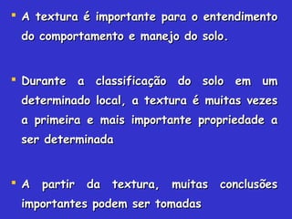  A textura é importante para o entendimentoA textura é importante para o entendimento
do comportamento e manejo do solo.do comportamento e manejo do solo.
 Durante a classificação do solo em umDurante a classificação do solo em um
determinado local, a textura é muitas vezesdeterminado local, a textura é muitas vezes
a primeira e mais importante propriedade aa primeira e mais importante propriedade a
ser determinadaser determinada
 A partir da textura, muitas conclusõesA partir da textura, muitas conclusões
importantes podem ser tomadasimportantes podem ser tomadas
 