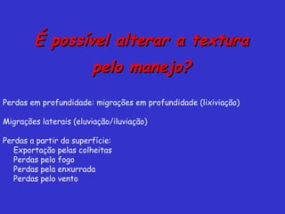 É possível alterar a texturaÉ possível alterar a textura
pelo manejo?pelo manejo?
Perdas em profundidade: migrações em profundidade (lixiviação)
Migrações laterais (eluviação/iluviação)
Perdas a partir da superfície:
Exportação pelas colheitas
Perdas pelo fogo
Perdas pela enxurrada
Perdas pelo vento
 