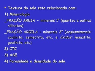  Textura do solo esta relacionada com:Textura do solo esta relacionada com:
1) Mineralogia1) Mineralogia
_FRAÇÃO AREIA_FRAÇÃO AREIA –– minerais 1° (quartzo e outrosminerais 1° (quartzo e outros
silicatos)silicatos)
_FRAÇÃO ARGILA – minerais 2° (_FRAÇÃO ARGILA – minerais 2° (argilominerais:argilominerais:
caulinita, esmectita, etc, ecaulinita, esmectita, etc, e óxidos:óxidos: hematita,hematita,
goethita, etc)goethita, etc)
2) CTC2) CTC
3) ASE3) ASE
4) Porosidade e densidade do solo4) Porosidade e densidade do solo
 
