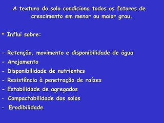 A textura do solo condiciona todos os fatores deA textura do solo condiciona todos os fatores de
crescimento em menor ou maior grau.crescimento em menor ou maior grau.
 Influi sobre:Influi sobre:
- Retenção, movimento e disponibilidade de água- Retenção, movimento e disponibilidade de água
- Arejamento- Arejamento
- Disponibilidade de nutrientes- Disponibilidade de nutrientes
- Resistência à penetração de raízes- Resistência à penetração de raízes
- Estabilidade de agregados- Estabilidade de agregados
-- Compactabilidade dos solosCompactabilidade dos solos
-- ErodibilidadeErodibilidade
 