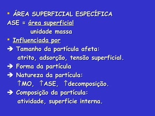  ÁREA SUPERFICIAL ESPECÍFICAÁREA SUPERFICIAL ESPECÍFICA
ASE =ASE = área superficialárea superficial
unidade massaunidade massa
 Influenciada porInfluenciada por
 Tamanho da partícula afeta:Tamanho da partícula afeta:
atrito, adsorção, tensão superficial.atrito, adsorção, tensão superficial.
 Forma da partículaForma da partícula
 Natureza da partícula:Natureza da partícula:
↑↑MO,MO, ↑↑ASE,ASE, ↑↑decomposição.decomposição.
 Composição da partícula:Composição da partícula:
atividade, superfície interna.atividade, superfície interna.
 