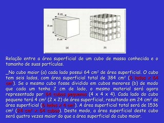 Relação entre a área superficial de um cubo de massa conhecida e oRelação entre a área superficial de um cubo de massa conhecida e o
tamanho de suas partículas.tamanho de suas partículas.
_No cubo maior (a) cada lado possui 64 cm_No cubo maior (a) cada lado possui 64 cm22
de área superficial. O cubode área superficial. O cubo
tem seis lados, com área superficial total de 384 cmtem seis lados, com área superficial total de 384 cm22
((6 lados x 646 lados x 64
cmcm22
). Se o mesmo cubo fosse dividido em cubos menores (b) de modo). Se o mesmo cubo fosse dividido em cubos menores (b) de modo
que cada um tenha 2 cm de lado, o mesmo material será agoraque cada um tenha 2 cm de lado, o mesmo material será agora
representado porrepresentado por 64 cubos pequenos64 cubos pequenos (4 x 4 x 4). Cada lado do cubo(4 x 4 x 4). Cada lado do cubo
pequeno terá 4 cmpequeno terá 4 cm22
(2 x 2) de área superficial, resultando em 24 cm(2 x 2) de área superficial, resultando em 24 cm22
dede
área superficial (área superficial (6 lados x 4 cm6 lados x 4 cm22
). A área superficial total será de 1536). A área superficial total será de 1536
cmcm22
((24 cm24 cm22
x 64 cubosx 64 cubos). Deste modo, a área superficial deste cubo). Deste modo, a área superficial deste cubo
será quatro vezes maior do que a área superficial do cubo maior.será quatro vezes maior do que a área superficial do cubo maior.
 