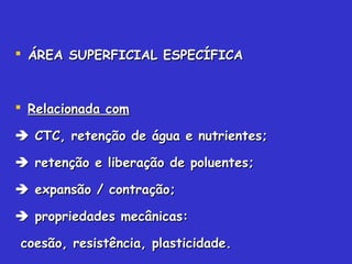  ÁREA SUPERFICIAL ESPECÍFICAÁREA SUPERFICIAL ESPECÍFICA
 Relacionada comRelacionada com
 CTC, retenção de água e nutrientes;CTC, retenção de água e nutrientes;
 retenção e liberação de poluentes;retenção e liberação de poluentes;
 expansão / contração;expansão / contração;
 propriedades mecânicas:propriedades mecânicas:
coesão, resistência, plasticidade.coesão, resistência, plasticidade.
 