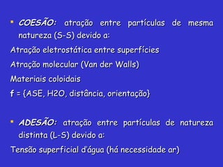  COESÃO:COESÃO: atração entre partículas de mesmaatração entre partículas de mesma
natureza (S-S) devido a:natureza (S-S) devido a:
Atração eletrostática entre superfíciesAtração eletrostática entre superfícies
Atração molecular (Van der Walls)Atração molecular (Van der Walls)
Materiais coloidaisMateriais coloidais
ff = {ASE, H2O, distância, orientação}= {ASE, H2O, distância, orientação}
 ADESÃO:ADESÃO: atração entre partículas de naturezaatração entre partículas de natureza
distinta (L-S) devido a:distinta (L-S) devido a:
Tensão superficial d’água (há necessidade ar)Tensão superficial d’água (há necessidade ar)
 