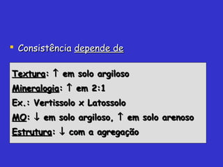  ConsistênciaConsistência depende dedepende de
TexturaTextura:: ↑↑ em solo argilosoem solo argiloso
MineralogiaMineralogia:: ↑↑ em 2:1em 2:1
Ex.: Vertissolo x LatossoloEx.: Vertissolo x Latossolo
MOMO:: ↓↓ em solo argiloso,em solo argiloso, ↑↑ em solo arenosoem solo arenoso
EstruturaEstrutura:: ↓↓ com a agregaçãocom a agregação
 