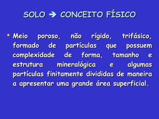 SOLOSOLO  CONCEITO FÍSICOCONCEITO FÍSICO
 Meio poroso, não rígido, trifásico,Meio poroso, não rígido, trifásico,
formado de partículas que possuemformado de partículas que possuem
complexidade de forma, tamanho ecomplexidade de forma, tamanho e
estrutura mineralógica e algumasestrutura mineralógica e algumas
partículas finitamente divididas de maneirapartículas finitamente divididas de maneira
a apresentar uma grande área superficial.a apresentar uma grande área superficial.
 