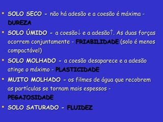  SOLO SECO -SOLO SECO - não há adesão e a coesão é máxima -não há adesão e a coesão é máxima -
DUREZADUREZA
 SOLO ÚMIDO -SOLO ÚMIDO - a coesãoa coesão↓↓ e a adesãoe a adesão↑↑. As duas forças. As duas forças
ocorrem conjuntamente -ocorrem conjuntamente - FRIABILIDADEFRIABILIDADE (solo é menos(solo é menos
compactável)compactável)
 SOLO MOLHADO -SOLO MOLHADO - a coesão desaparece e a adesãoa coesão desaparece e a adesão
atinge o máximo -atinge o máximo - PLASTICIDADEPLASTICIDADE
 MUITO MOLHADO -MUITO MOLHADO - os filmes de água que recobremos filmes de água que recobrem
as partículas se tornam mais espessos -as partículas se tornam mais espessos -
PEGAJOSIDADEPEGAJOSIDADE
 SOLO SATURADO -SOLO SATURADO - FLUIDEZFLUIDEZ
 