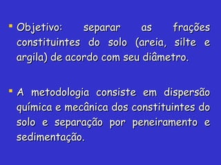  Objetivo: separar as fraçõesObjetivo: separar as frações
constituintes do solo (areia, silte econstituintes do solo (areia, silte e
argila) de acordo com seu diâmetro.argila) de acordo com seu diâmetro.
 A metodologia consiste em dispersãoA metodologia consiste em dispersão
química e mecânica dos constituintes doquímica e mecânica dos constituintes do
solo e separação por peneiramento esolo e separação por peneiramento e
sedimentação.sedimentação.
 