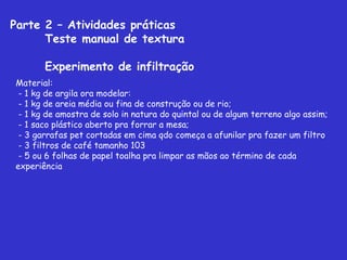 Parte 2 – Atividades práticas
Teste manual de textura
Experimento de infiltração
Material:
- 1 kg de argila ora modelar:
 - 1 kg de areia média ou fina de construção ou de rio;
 - 1 kg de amostra de solo in natura do quintal ou de algum terreno algo assim;
 - 1 saco plástico aberto pra forrar a mesa;
 - 3 garrafas pet cortadas em cima qdo começa a afunilar pra fazer um filtro
 - 3 filtros de café tamanho 103
 - 5 ou 6 folhas de papel toalha pra limpar as mãos ao término de cada
experiência
 