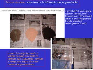 Textura dos solos - experimento de infiltração com as garrafas Pet
3 garrafas Pet, com a parte
superior cortada, sem a
tampnha, com filtro de café
dentro e amostras (garrafa
1 argila, garrafa 2
areia,a garrafa 3 solo);
o exercício objetiva medir o
volume de água percolado no
interior das 3 amostras, contado
o tempo que depois deve ser
convertido pra mm/hora.
 