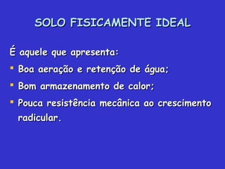 SOLO FISICAMENTE IDEALSOLO FISICAMENTE IDEAL
É aquele que apresenta:É aquele que apresenta:
 Boa aeração e retenção de água;Boa aeração e retenção de água;
 Bom armazenamento de calor;Bom armazenamento de calor;
 Pouca resistência mecânica ao crescimentoPouca resistência mecânica ao crescimento
radicular.radicular.
 