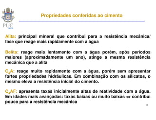 Propriedades conferidas ao cimento



Alita: principal mineral que contribui para a resistência mecânica/
fase que reage mais rapidamente com a água

Belita: reage mais lentamente com a água porém, após períodos
maiores (aproximadamente um ano), atinge a mesma resistência
mecânica que a alita

C3A: reage muito rapidamente com a água, porém sem apresentar
fortes propriedades hidráulicas. Em combinação com os silicatos, o
mesmo eleva a resistência inicial do cimento.

C4AF: apresenta taxas inicialmente altas de reatividade com a água.
Em idades mais avançadas: taxas baixas ou muito baixas ⇔ contribui
pouco para a resistência mecânica
                                                                16
 