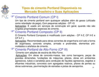 Tipos de cimento Portland Disponíveis no
        Mercado Brasileiro e Suas Aplicações
Cimento Portland Comum (CP I)
Um tipo de cimento portland sem quaisquer adições além do gesso (utilizado
como retardador da pega). Com pequenas adições - CP I-S
Aplicações: É usado em serviços de construção em geral, quando não são
exigidas propriedades especiais do cimento.
Cimento Portland Composto (CP II)
O Cimento Portland Composto é modificado (com adições - CP II-Z, CP II-E e
CP II-F ).
Aplicações: Recomendado para obras correntes de engenharia civil sob a forma
de argamassa, concreto simples, armado e protendido, elementos pré-
moldados e artefatos de cimento.
Cimento Portland de Alto-Forno (CP III)
 Cimento com adições de escória de Alto-Forno.
 Aplicações: Em obras de concreto-massa, tais como barragens, peças de
grandes dimensões, fundações de máquinas, pilares, obras em ambientes
agressivos, tubos e canaletas para condução de líquidos agressivos, esgotos e
efluentes industriais, concretos com agregados reativos, pilares de pontes ou
obras submersas, pavimentação de estradas e pistas de aeroportos.          26
 