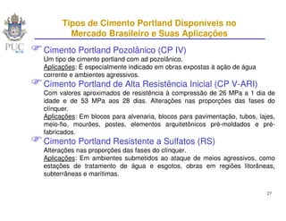 Tipos de Cimento Portland Disponíveis no
        Mercado Brasileiro e Suas Aplicações
Cimento Portland Pozolânico (CP IV)
Um tipo de cimento portland com ad pozolânico.
Aplicações: É especialmente indicado em obras expostas à ação de água
corrente e ambientes agressivos.
Cimento Portland de Alta Resistência Inicial (CP V-ARI)
Com valores aproximados de resistência à compressão de 26 MPa a 1 dia de
idade e de 53 MPa aos 28 dias. Alterações nas proporções das fases do
clínquer.
Aplicações: Em blocos para alvenaria, blocos para pavimentação, tubos, lajes,
meio-fio, mourões, postes, elementos arquitetônicos pré-moldados e pré-
fabricados.
Cimento Portland Resistente a Sulfatos (RS)
Alterações nas proporções das fases do clínquer.
Aplicações: Em ambientes submetidos ao ataque de meios agressivos, como
estações de tratamento de água e esgotos, obras em regiões litorâneas,
subterrâneas e marítimas.

                                                                          27
 