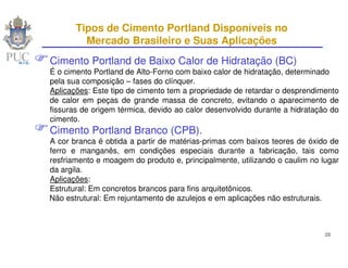 Tipos de Cimento Portland Disponíveis no
         Mercado Brasileiro e Suas Aplicações
Cimento Portland de Baixo Calor de Hidratação (BC)
É o cimento Portland de Alto-Forno com baixo calor de hidratação, determinado
pela sua composição – fases do clínquer.
Aplicações: Este tipo de cimento tem a propriedade de retardar o desprendimento
de calor em peças de grande massa de concreto, evitando o aparecimento de
fissuras de origem térmica, devido ao calor desenvolvido durante a hidratação do
cimento.
Cimento Portland Branco (CPB).
A cor branca é obtida a partir de matérias-primas com baixos teores de óxido de
ferro e manganês, em condições especiais durante a fabricação, tais como
resfriamento e moagem do produto e, principalmente, utilizando o caulim no lugar
da argila.
Aplicações:
Estrutural: Em concretos brancos para fins arquitetônicos.
Não estrutural: Em rejuntamento de azulejos e em aplicações não estruturais.



                                                                            28
 