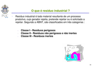O que é resíduo industrial ?
Resíduo industrial é todo material resultante de um processo
produtivo, cujo gerador rejeita, pretende rejeitar ou é solicitado a
rejeitar. Segundo a ABNT, são classificados em três categorias :


     Classe I - Resíduos perigosos
     Classe II - Residuos não perigosos e não inertes
     Classe III - Residuos inertes




                                                                       30
 